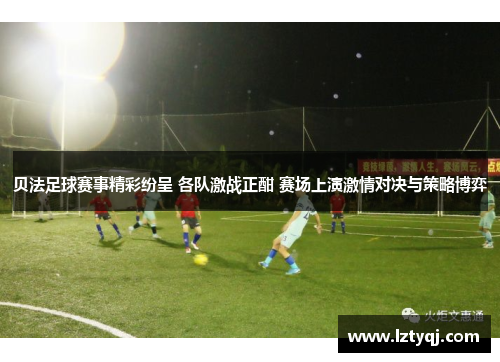 贝法足球赛事精彩纷呈 各队激战正酣 赛场上演激情对决与策略博弈