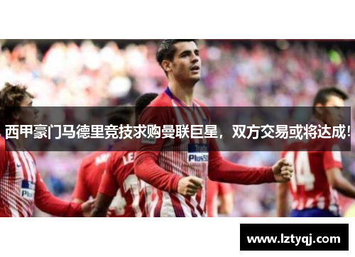 西甲豪门马德里竞技求购曼联巨星，双方交易或将达成！